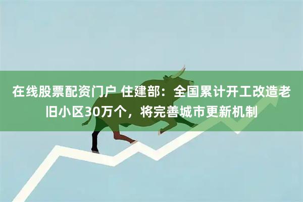 在线股票配资门户 住建部：全国累计开工改造老旧小区30万个，将完善城市更新机制