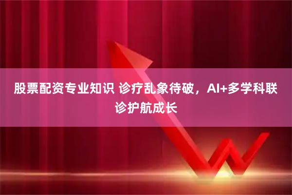 股票配资专业知识 诊疗乱象待破，AI+多学科联诊护航成长
