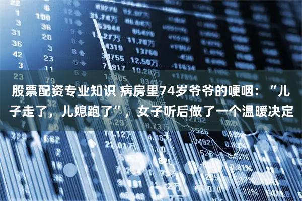 股票配资专业知识 病房里74岁爷爷的哽咽:“儿子走了,儿媳跑了”,女子听后做了一个温暖决定