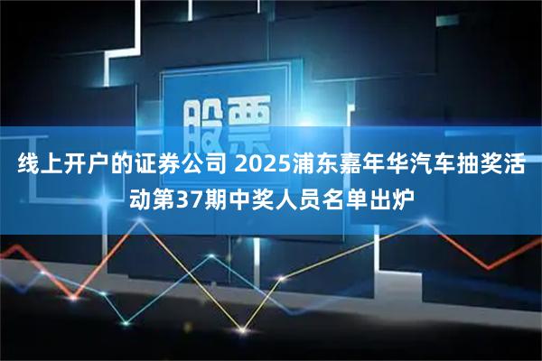 线上开户的证券公司 2025浦东嘉年华汽车抽奖活动第37期中奖人员名单出炉