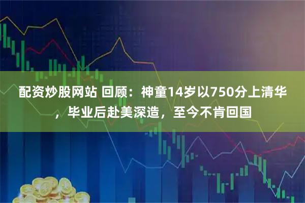 配资炒股网站 回顾：神童14岁以750分上清华，毕业后赴美深造，至今不肯回国