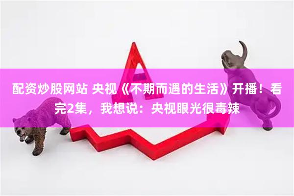 配资炒股网站 央视《不期而遇的生活》开播！看完2集，我想说：央视眼光很毒辣
