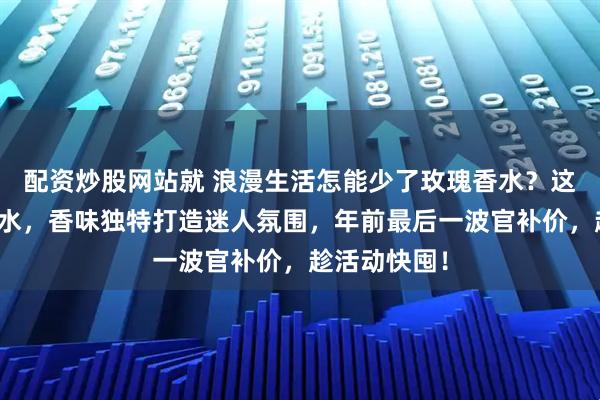 配资炒股网站就 浪漫生活怎能少了玫瑰香水？这六款玫瑰香水，香味独特打造迷人氛围，年前最后一波官补价，趁活动快囤！