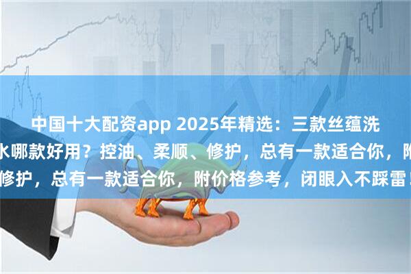 中国十大配资app 2025年精选:三款丝蕴洗发水深度测评!丝蕴洗发水哪款好用?控油、柔顺、修护,总有一款适合你,附价格参考,闭眼入不踩雷!