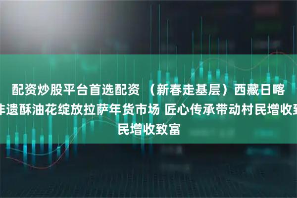 配资炒股平台首选配资 （新春走基层）西藏日喀则非遗酥油花绽放拉萨年货市场 匠心传承带动村民增收致富
