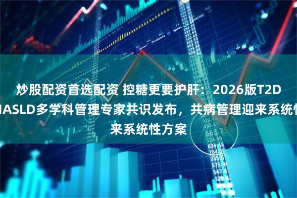 炒股配资首选配资 控糖更要护肝:2026版T2DM与MASLD多学科管理专家共识发布,共病管理迎来系统性方案