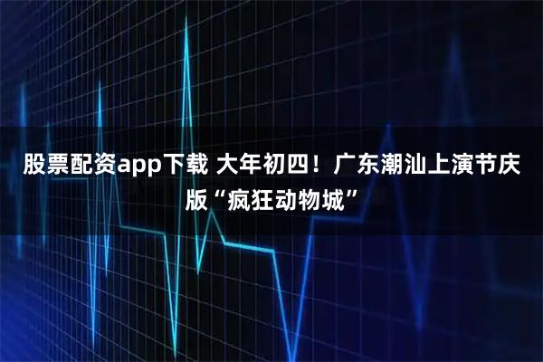 股票配资app下载 大年初四!广东潮汕上演节庆版“疯狂动物城”