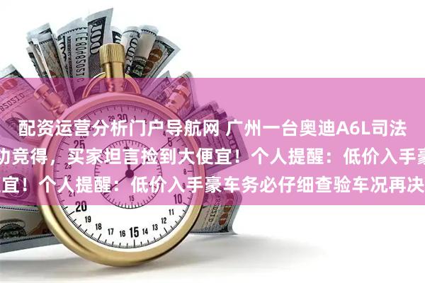 配资运营分析门户导航网 广州一台奥迪A6L司法拍卖,竟以14807元成功竞得,买家坦言捡到大便宜!个人提醒:低价入手豪车务必仔细查验车况再决定