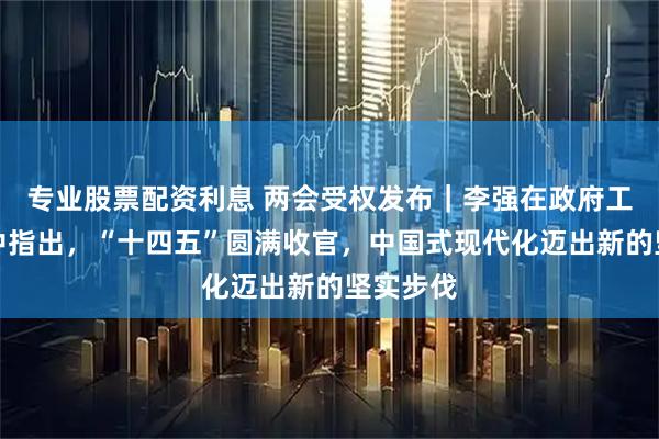 专业股票配资利息 两会受权发布｜李强在政府工作报告中指出，“十四五”圆满收官，中国式现代化迈出新的坚实步伐