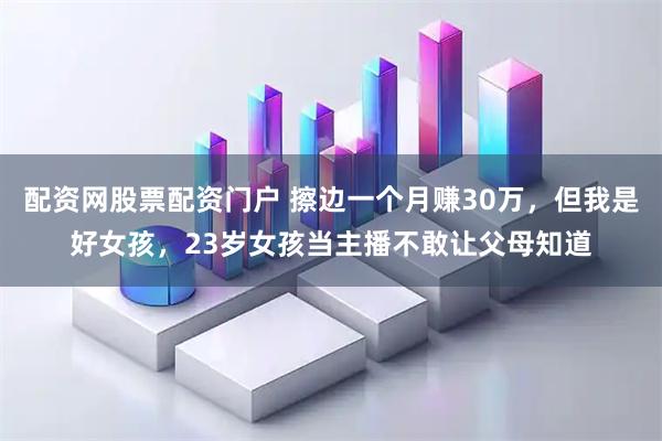 配资网股票配资门户 擦边一个月赚30万，但我是好女孩，23岁女孩当主播不敢让父母知道