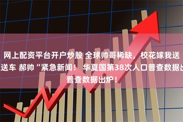 网上配资平台开户炒股 全球帅哥稀缺，校花嫁我送房又送车 郝帅“紧急新闻！ 华夏国第38次人口普查数据出炉！