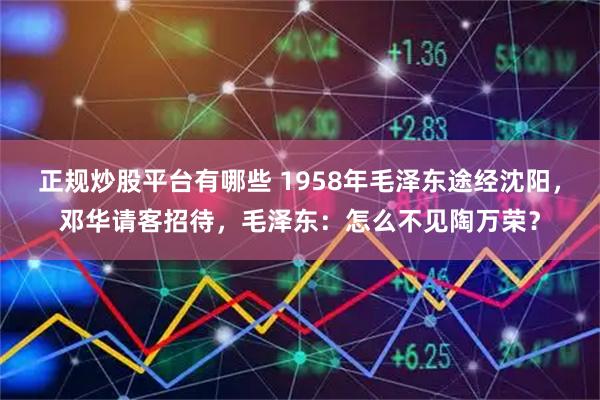 正规炒股平台有哪些 1958年毛泽东途经沈阳，邓华请客招待，毛泽东：怎么不见陶万荣？