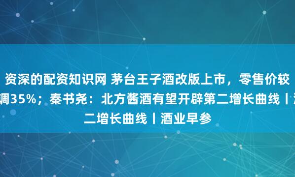 资深的配资知识网 茅台王子酒改版上市，零售价较2.0版下调35%；秦书尧：北方酱酒有望开辟第二增长曲线丨酒业早参
