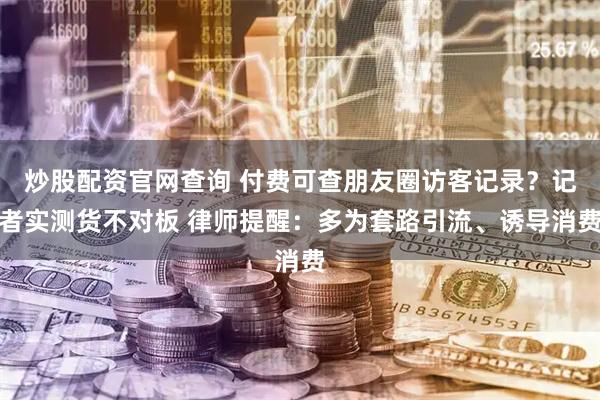 炒股配资官网查询 付费可查朋友圈访客记录？记者实测货不对板 律师提醒：多为套路引流、诱导消费