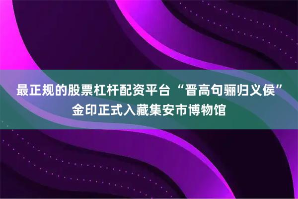最正规的股票杠杆配资平台 “晋高句骊归义侯”金印正式入藏集安市博物馆