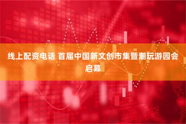线上配资电话 首届中国新文创市集暨潮玩游园会启幕