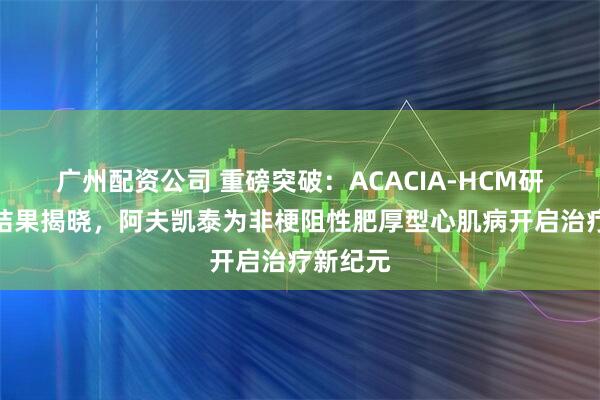 广州配资公司 重磅突破：ACACIA-HCM研究阳性结果揭晓，阿夫凯泰为非梗阻性肥厚型心肌病开启治疗新纪元