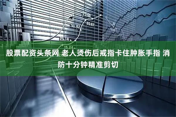 股票配资头条网 老人烫伤后戒指卡住肿胀手指 消防十分钟精准剪切